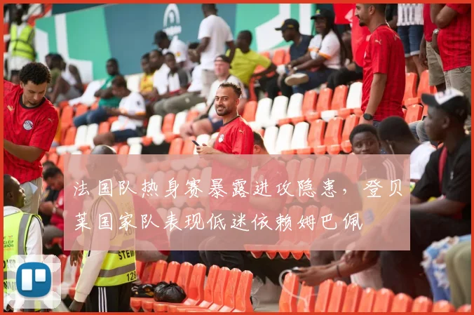 法国队热身赛暴露进攻隐患,登贝莱国家队表现低迷依赖姆巴佩